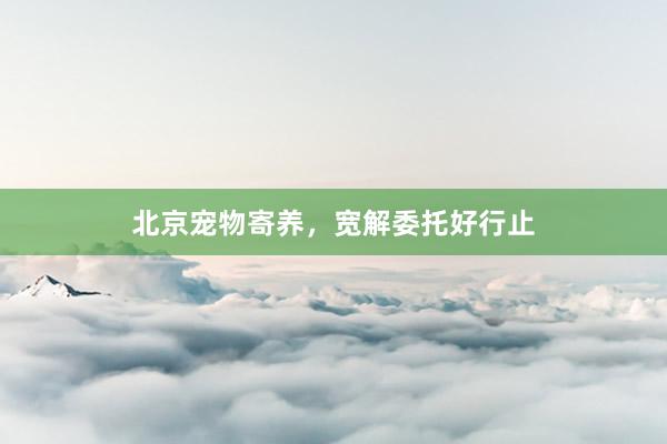 北京宠物寄养，宽解委托好行止